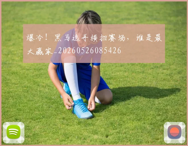 爆冷！黑马选手横扫赛场，谁是最大赢家_20260526085426