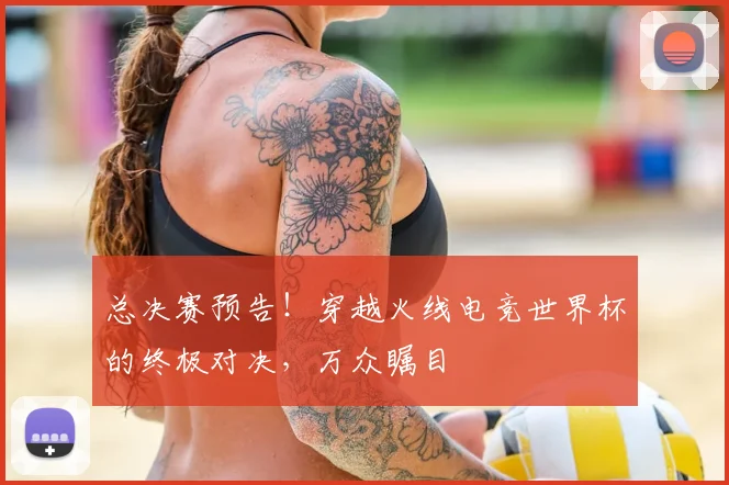总决赛预告！穿越火线电竞世界杯的终极对决，万众瞩目