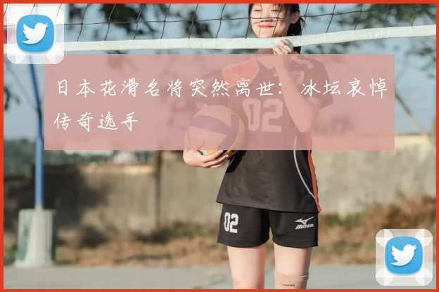 日本花滑名将突然离世:冰坛哀悼传奇选手