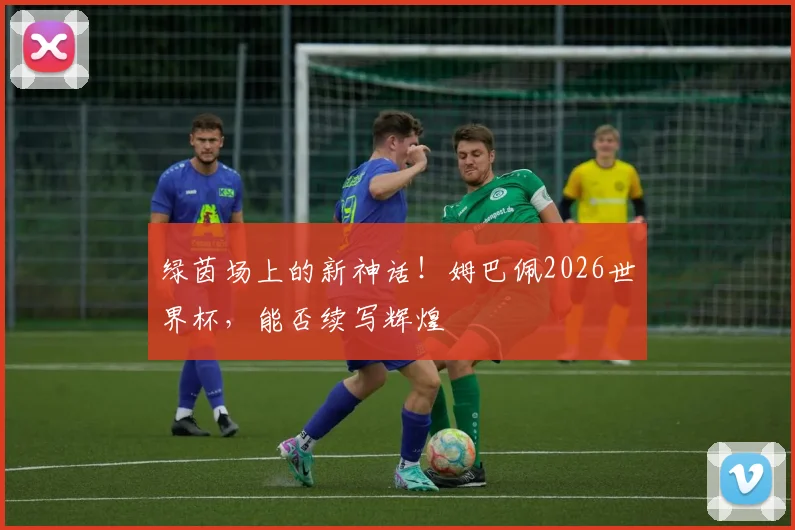 绿茵场上的新神话!姆巴佩2026世界杯,能否续写辉煌