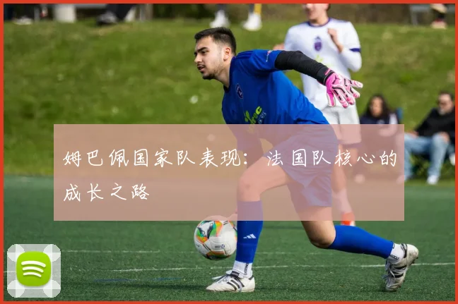 姆巴佩国家队表现：法国队核心的成长之路