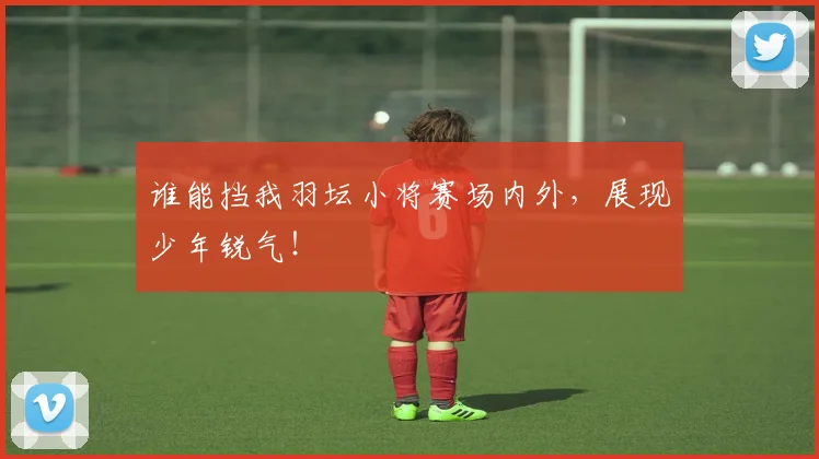 谁能挡我羽坛小将赛场内外，展现少年锐气！