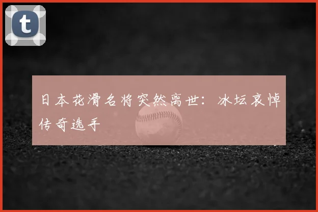 日本花滑名将突然离世:冰坛哀悼传奇选手