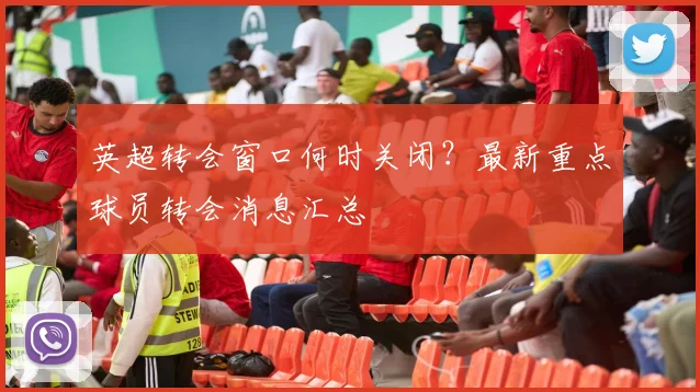 英超转会窗口何时关闭?最新重点球员转会消息汇总