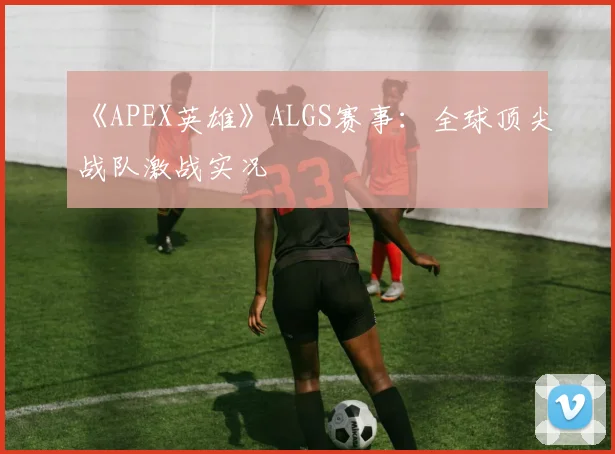 《APEX英雄》ALGS赛事：全球顶尖战队激战实况