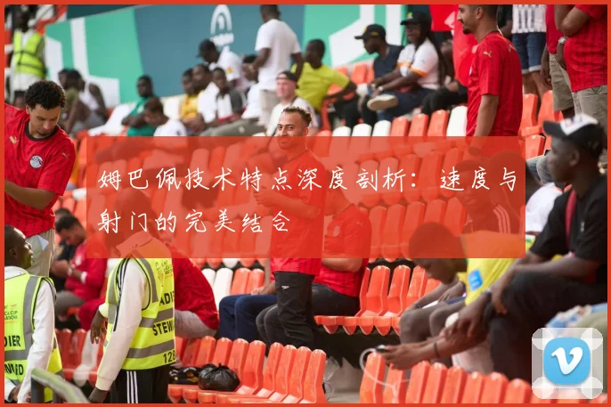 姆巴佩技术特点深度剖析:速度与射门的完美结合
