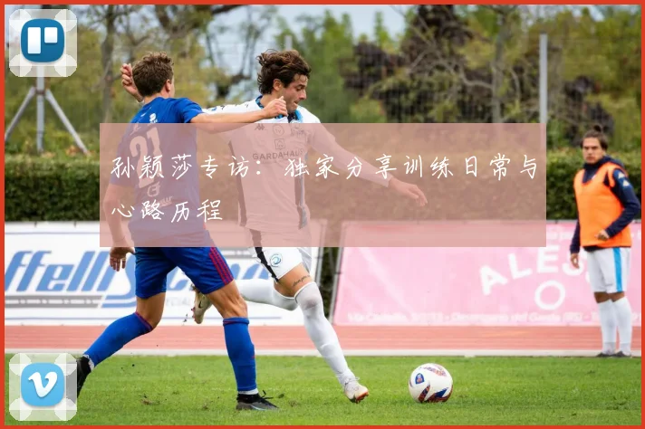 孙颖莎专访:独家分享训练日常与心路历程