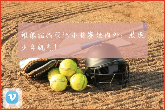 谁能挡我羽坛小将赛场内外,展现少年锐气!