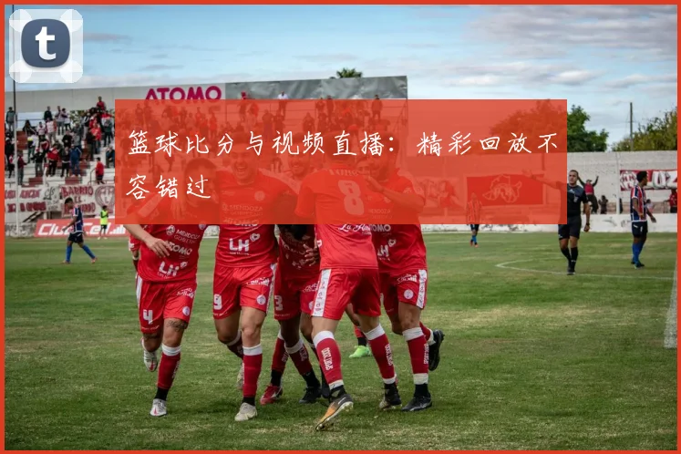 篮球比分与视频直播：精彩回放不容错过
