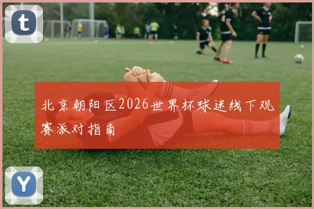 北京朝阳区2026世界杯球迷线下观赛派对指南