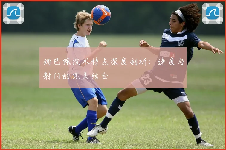 姆巴佩技术特点深度剖析：速度与射门的完美结合