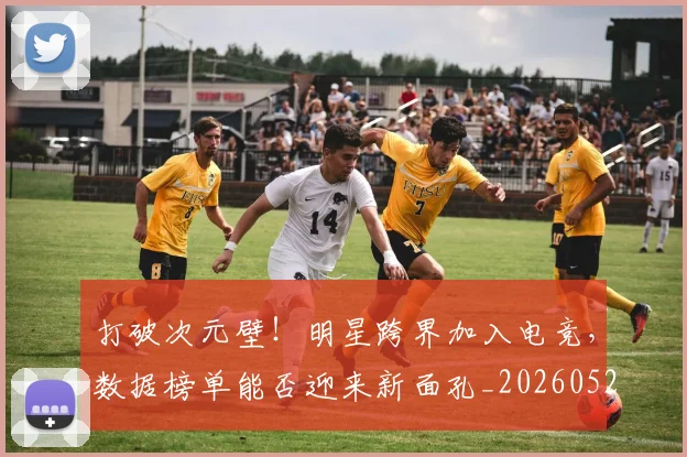 打破次元壁！明星跨界加入电竞，数据榜单能否迎来新面孔_20260526085041